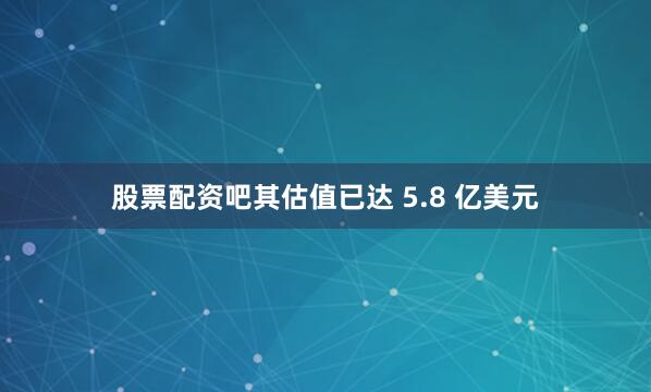 股票配资吧其估值已达 5.8 亿美元