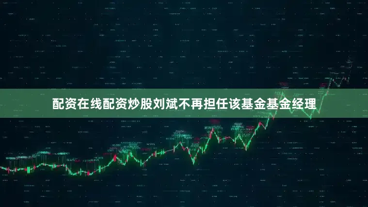 配资在线配资炒股刘斌不再担任该基金基金经理